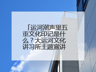 运河潮声里五重文化印记是什么？大运河文化讲习所主题宣讲为市民揭秘