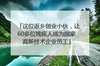 这位返乡创业小伙，让60多位残疾人成为国家高新技术企业员工