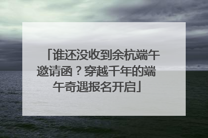 谁还没收到余杭端午邀请函？穿越千年的端午奇遇报名开启
