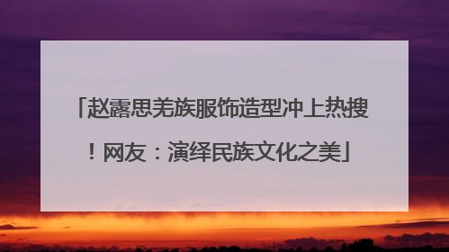 赵露思羌族服饰造型冲上热搜！网友：演绎民族文化之美