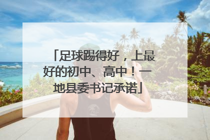 足球踢得好，上最好的初中、高中！一地县委书记承诺
