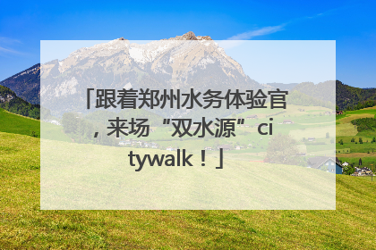 跟着郑州水务体验官，来场“双水源”citywalk！