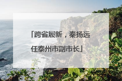 跨省履新，秦扬远任泰州市副市长