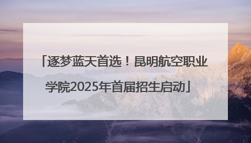 逐梦蓝天首选！昆明航空职业学院2025年首届招生启动
