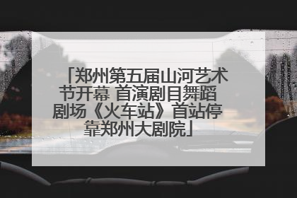 郑州第五届山河艺术节开幕 首演剧目舞蹈剧场《火车站》首站停靠郑州大剧院