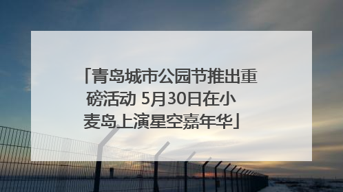 青岛城市公园节推出重磅活动 5月30日在小麦岛上演星空嘉年华