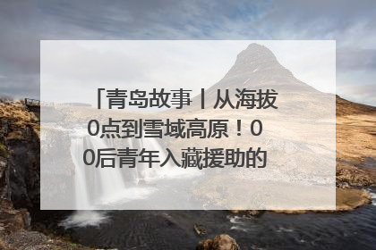 青岛故事丨从海拔0点到雪域高原！00后青年入藏援助的400多个日夜