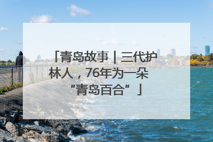 青岛故事｜三代护林人，76年为一朵“青岛百合”