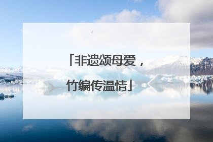 非遗颂母爱，竹编传温情