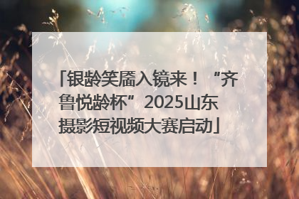 银龄笑靥入镜来！“齐鲁悦龄杯”2025山东摄影短视频大赛启动