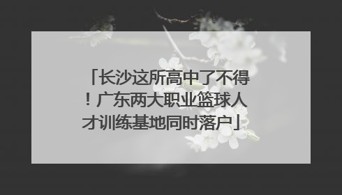 长沙这所高中了不得！广东两大职业篮球人才训练基地同时落户