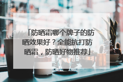 防晒霜哪个牌子的防晒效果好？全能抗打防晒霜，防晒好物推荐