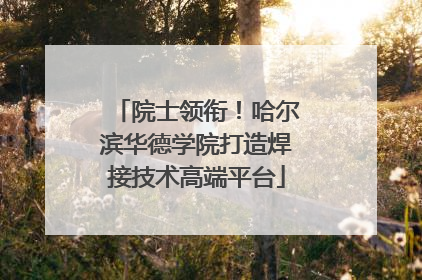 院士领衔！哈尔滨华德学院打造焊接技术高端平台