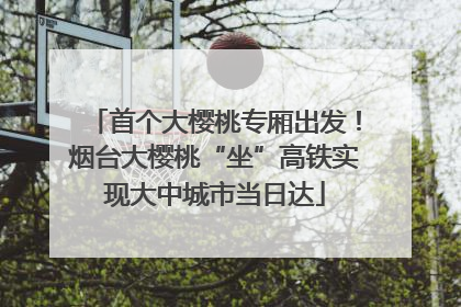 首个大樱桃专厢出发！烟台大樱桃“坐”高铁实现大中城市当日达