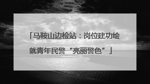 马鞍山边检站：岗位建功绘就青年民警“亮丽警色”