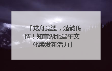 龙舟竞渡，楚韵传情！知音湖北端午文化焕发新活力