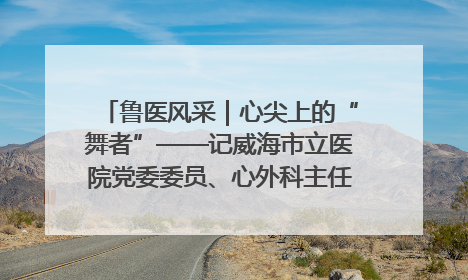 鲁医风采｜心尖上的“舞者”——记威海市立医院党委委员、心外科主任、主任医师景昊