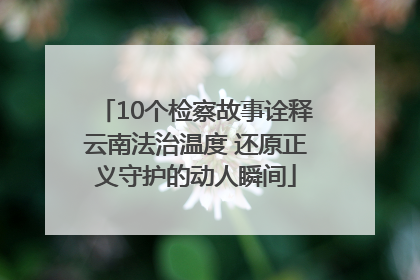 10个检察故事诠释云南法治温度 还原正义守护的动人瞬间