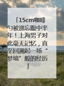 15cm咖啡勺被遗忘腹中半年！上海男子对此毫无记忆，直至回溯起一场“梦境”般的经历