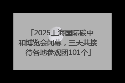 2025上海国际碳中和博览会闭幕，三天共接待各地参观团101个