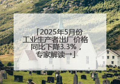 2025年5月份工业生产者出厂价格同比下降3.3%，专家解读→