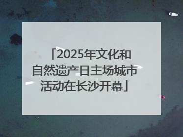 2025年文化和自然遗产日主场城市活动在长沙开幕