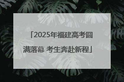 2025年福建高考圆满落幕 考生奔赴新程