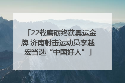 22载磨砺终获奥运金牌 济南射击运动员李越宏当选“中国好人”