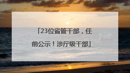23位省管干部，任前公示！涉厅级干部