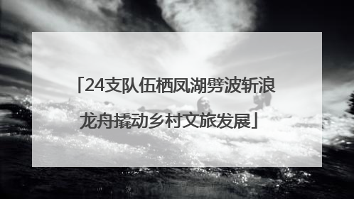 24支队伍栖凤湖劈波斩浪 龙舟撬动乡村文旅发展