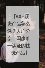 30+淡斑产品怎么选？大户分享：国家唯一认证的祛斑产品