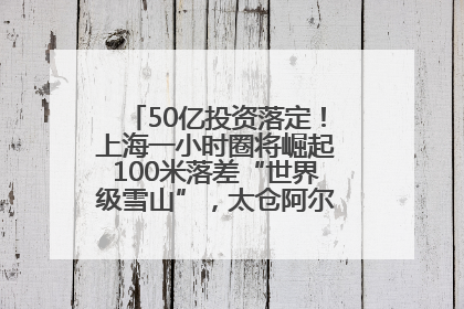 50亿投资落定！上海一小时圈将崛起100米落差“世界级雪山”，太仓阿尔卑斯二期重磅开工