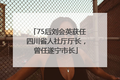 75后刘会英获任四川省人社厅厅长，曾任遂宁市长